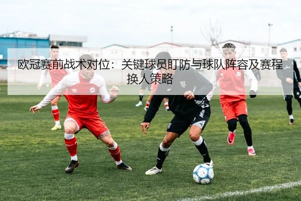 欧冠赛前战术对位：关键球员盯防与球队阵容及赛程换人策略